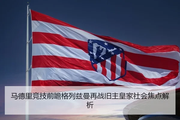 马德里竞技前瞻格列兹曼再战旧主皇家社会焦点解析